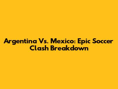 Argentina Vs. Mexico: Epic Soccer Clash Breakdown