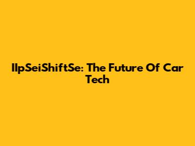 IIpSeiShiftSe: The Future Of Car Tech